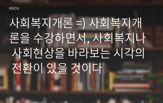 사회복지개론 =) 사회복지개론을 수강하면서, 사회복지나 사회현상을 바라보는 시각의 전환이 있을 것이다