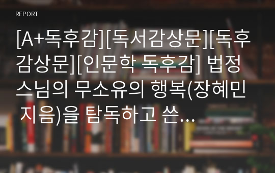 [A+독후감][독서감상문][독후감상문][인문학 독후감] 법정 스님의 무소유의 행복(장혜민 지음)을 탐독하고 쓴 독후감입니다. 청빈의 삶을 말이 아니라, 직접 행동으로 실천한 우리시대의 생불! 법정 스님의 그 감동적인 사연을 지금 만나보시죠. 가격 대비 작품성이 굿입니다.