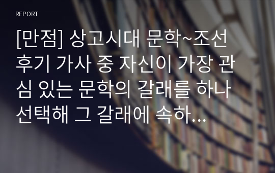 [만점] 상고시대 문학~조선 후기 가사 중 자신이 가장 관심 있는 문학의 갈래를 하나 선택해 그 갈래에 속하는 작품을 분석하고 작품에 대한 자신의 느낌과 감상 등을 정리하여 제출하십시오.