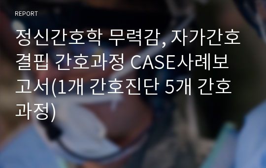 정신간호학 무력감, 자가간호결핍 간호과정 CASE사례보고서(1개 간호진단 5개 간호과정)