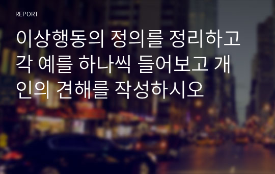 이상행동의 정의를 정리하고 각 예를 하나씩 들어보고 개인의 견해를 작성하시오