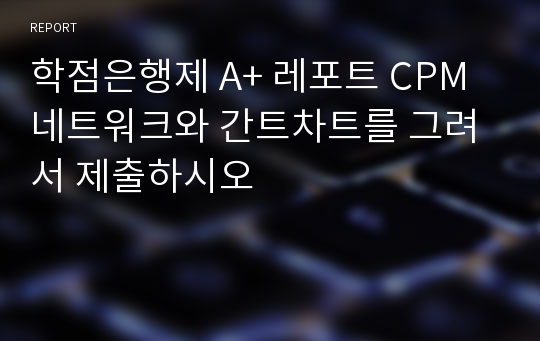 학점은행제 A+ 레포트 CPM 네트워크와 간트차트를 그려서 제출하시오