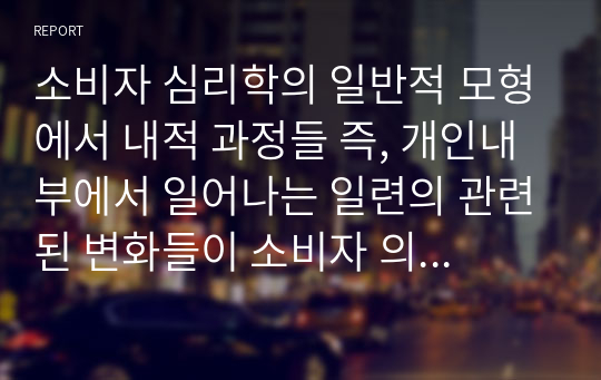 소비자 심리학의 일반적 모형에서 내적 과정들 즉, 개인내부에서 일어나는 일련의 관련된 변화들이 소비자 의도 및 소비자 행동에 미치는 영향을 실생활에서 경험한 사건들과 관련 지어 논의해보시오