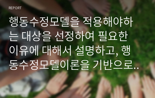 행동수정모델을 적용해야하는 대상을 선정하여 필요한 이유에 대해서 설명하고, 행동수정모델이론을 기반으로 하는 개입프로그램을 만들어 제시하고 논하시오