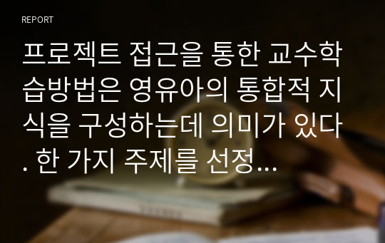 프로젝트 접근을 통한 교수학습방법은 영유아의 통합적 지식을 구성하는데 의미가 있다. 한 가지 주제를 선정하여 프로젝트 접근법을 어떻게 실행 할 수 있는지 실제를 제시하시오