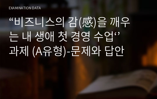 “비즈니스의 감(感)을 깨우는 내 생애 첫 경영 수업‘’ 과제 (A유형)-문제와 답안