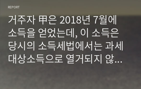 (A+) 거주자 甲은 2018년 7월에 소득을 얻었는데, 이 소득은 당시의 소득세법에서는 과세대상소득으로 열거되지 않았다. 그러나 2018년 12월 10일에 소득세법의 개정으로 인하여 과세대상소득으로 열거하였다. 동법 부칙은 개정법이 2018년도 소득 분부터 적용됨을 규정하고 있다. 이러한 경우 甲이 2018년 7월에 얻은 위 소득에 대하여 과세되는지