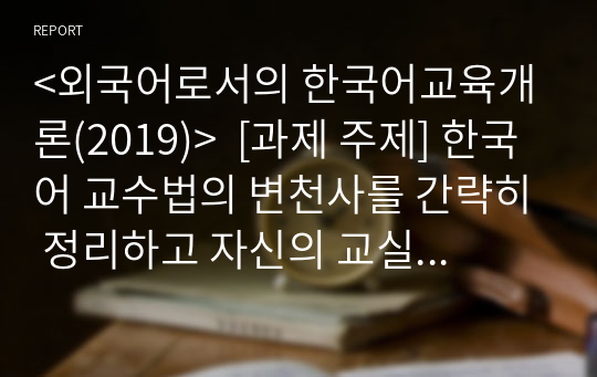 &lt;외국어로서의 한국어교육개론(2019)&gt;  [과제 주제] 한국어 교수법의 변천사를 간략히 정리하고 자신의 교실에 적용할 수 있는 교수 방법을 말하기 수업 사례를 예로 들어 설명하세요.
