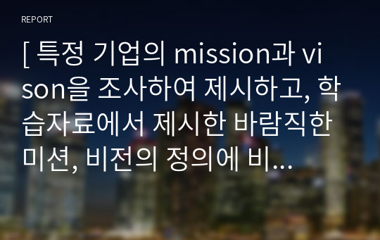 [ 특정 기업의 mission과 vison을 조사하여 제시하고, 학습자료에서 제시한 바람직한 미션, 비전의 정의에 비추어 볼때 해당 기업의 미션 ]