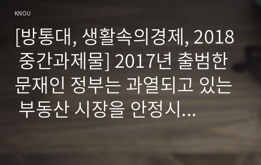 [방통대, 생활속의경제, 2018 중간과제물] 2017년 출범한 문재인 정부는 과열되고 있는 부동산 시장을 안정시키기 위해 역대 어느 정권보다도 강력하고 적극적인 정책을 내놓고 있다. 이와 관련하여 다음을 논하시오.