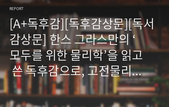 [A+독후감][독후감상문][독서감상문] 한스 그라스만의 ‘모두를 위한 물리학’을 읽고 쓴 독후감으로, 고전물리학에서부터 현대의 양자물리학까지 쉽게 간결하게 설명한 글입니다.