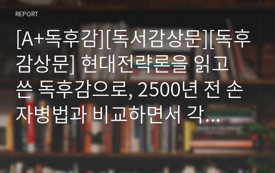 [A+독후감][독서감상문][독후감상문] 현대전략론을 읽고 쓴 독후감으로, 2500년 전 손자병법과 비교하면서 각 분야의 지휘관들이 갖춰야 할 소양과 지식이 무엇인지 상세히 설명한 수작입니다.