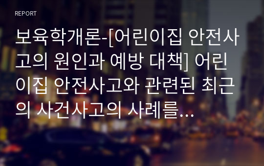 보육학개론-[어린이집 안전사고의 원인과 예방 대책] 어린이집 안전사고와 관련된 최근의 사건사고의 사례를 한 가지 제시한 후 사고의 원인, 예방차원의 대책을 정리해 봅시다.