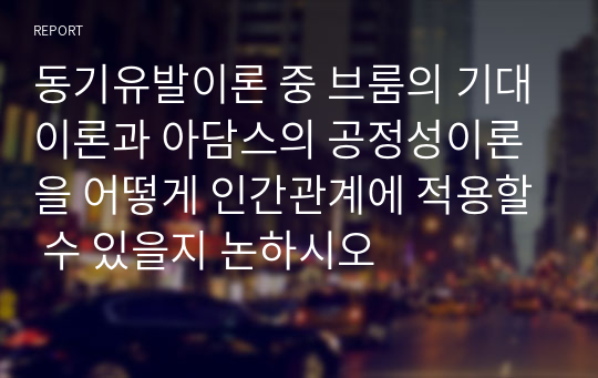 동기유발이론 중 브룸의 기대이론과 아담스의 공정성이론을 어떻게 인간관계에 적용할 수 있을지 논하시오