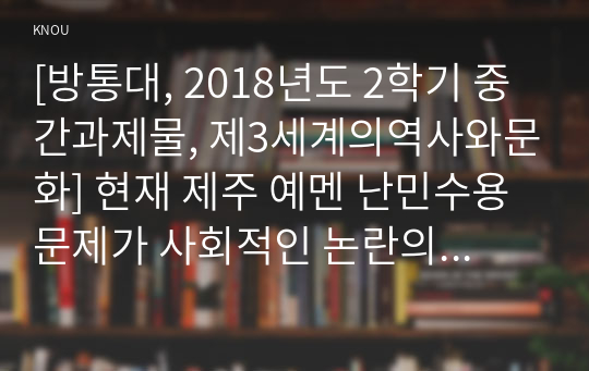 [방통대, 2018년도 2학기 중간과제물, 제3세계의역사와문화] 현재 제주 예멘 난민수용문제가 사회적인 논란의 대상이 되고 있습니다. 이와 관련한 인터넷 자료를 10건 이상 확보하여 정독한 후, 제주 예멘 난민에 관한 주제를 스스로 설정하여 글을 작성합니다.