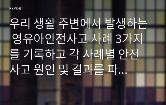 우리 생활 주변에서 발생하는 영유아안전사고 사례 3가지를 기록하고 각 사례별 안전사고 원인 및 결과를 파악해서 자신의 의견을 서술하시오