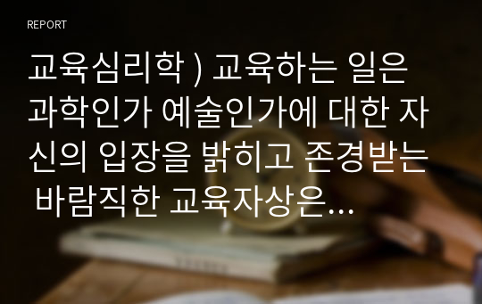 교육심리학 ) 교육하는 일은 과학인가 예술인가에 대한 자신의 입장을 밝히고 존경받는 바람직한 교육자상은 어떤 사람이어야 하는가를 정당화하여 기술하시오.