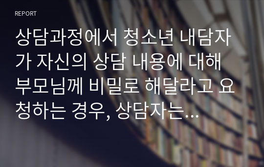 상담과정에서 청소년 내담자가 자신의 상담 내용에 대해 부모님께 비밀로 해달라고 요청하는 경우, 상담자는 어떻게 대처할 수 있을까요? 내담자의 요구대로, 비밀유지 규정을 고려해서 어떻게 대처하는 것이 좋을까요?