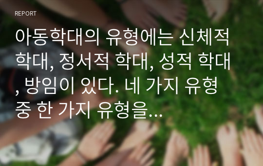 아동학대의 유형에는 신체적 학대, 정서적 학대, 성적 학대, 방임이 있다. 네 가지 유형 중 한 가지 유형을 선택하여 아동학대의 사례를 조사하고 사례에 적절한 개입방법과 기대효과에 대해 논의하시오