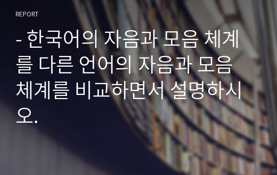 - 한국어의 자음과 모음 체계를 다른 언어의 자음과 모음 체계를 비교하면서 설명하시오.