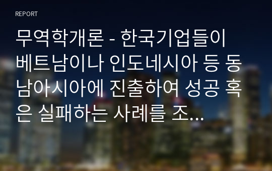 무역학개론 - 한국기업들이 베트남이나 인도네시아 등 동남아시아에 진출하여 성공 혹은 실패하는 사례를 조사하고 왜 기업들이 동남아시아 지역에 진출하는지와 문제점이 있다면 무엇인지를 서술하여 보시오.