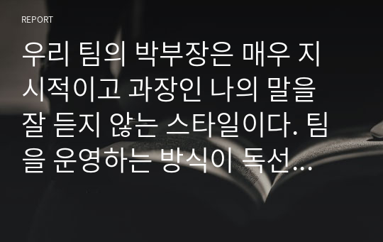 우리 팀의 박부장은 매우 지시적이고 과장인 나의 말을 잘 듣지 않는 스타일이다. 팀을 운영하는 방식이 독선적이라 팀원들과의 관계는 좋지 않은데, 회사의 사장님과 친분이 두터워 회사내 권력은 막강한 편이며 업무전문성이 떨어져 종종 팀원들과는 충돌이 발생하고 있다. - 리더십 레포트