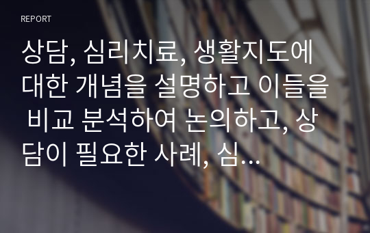 상담, 심리치료, 생활지도에 대한 개념을 설명하고 이들을 비교 분석하여 논의하고, 상담이 필요한 사례, 심리치료가 필요한 사례, 생활지도가 필요한 사례를 주변의 인물에 찾아서 설명하시오. - 상담이론과 실제 레포트