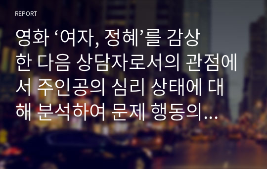 영화 ‘여자, 정혜’를 감상 한 다음 상담자로서의 관점에서 주인공의 심리 상태에 대해 분석하여 문제 행동의 원인을 찾고 그 해결 방안에 대해 제시하시오