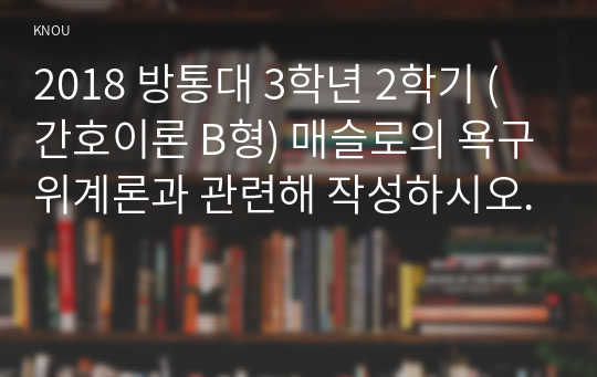 2018 방통대 3학년 2학기 (간호이론 B형) 매슬로의 욕구위계론과 관련해 작성하시오.