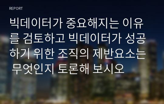 빅데이터가 중요해지는 이유를 검토하고 빅데이터가 성공하기 위한 조직의 제반요소는 무엇인지 토론해 보시오