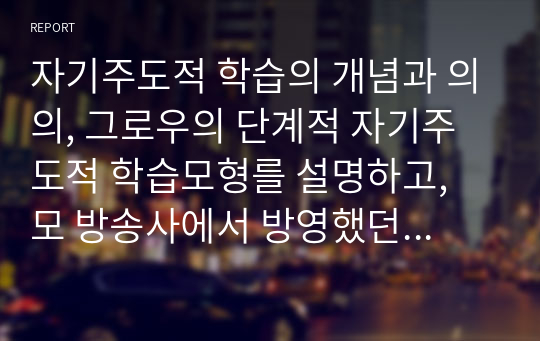 자기주도적 학습의 개념과 의의, 그로우의 단계적 자기주도적 학습모형를 설명하고, 모 방송사에서 방영했던『 0.1%의 비밀』이라는 사례를 보고 자기주도성의 증진을 위한 방안에 대한 개인의 의견을 서술하시오.