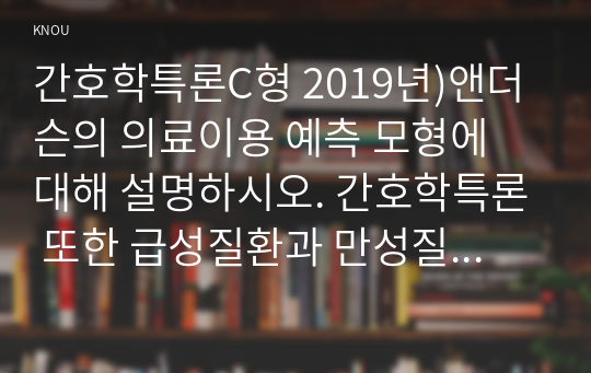 간호학특론C형 2019년)앤더슨의 의료이용 예측 모형에 대해 설명하시오. 간호학특론 또한 급성질환과 만성질환 대상자를 각 1명씩(총 2명) 선정하여 사례를 조사하고 앤더슨의 의료이용 예측 모형을 적용하여 비교분석한 후 자신의 견해를 포함하여 결론을 제시하시오 간호학과 4학년 방송통신대 중간과제물