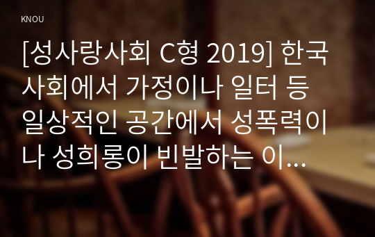 [성사랑사회 C형 2019] 한국 사회에서 가정이나 일터 등 일상적인 공간에서 성폭력이나 성희롱이 빈발하는 이유를 분석하고, 이러한 현실을 변화시킬 수 있는 방법에 대해 논하시오.