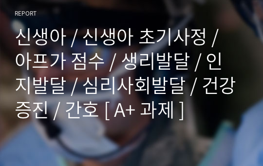 신생아 / 신생아 초기사정 / 아프가 점수 / 생리발달 / 인지발달 / 심리사회발달 / 건강증진 / 간호 [ A+ 과제 ]