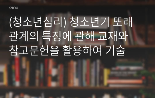 (청소년심리) 청소년기 또래관계의 특징에 관해 교재와 참고문헌을 활용하여 기술