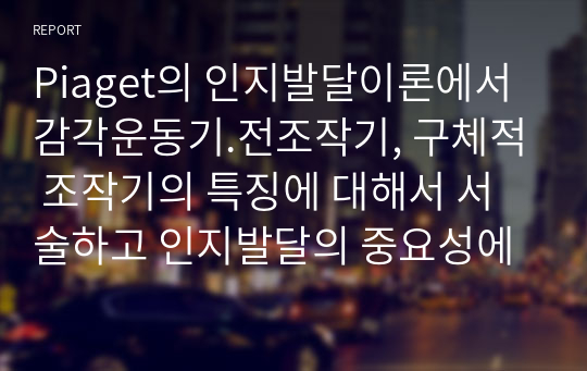 Piaget의 인지발달이론에서 감각운동기.전조작기, 구체적 조작기의 특징에 대해서 서술하고 인지발달의 중요성에