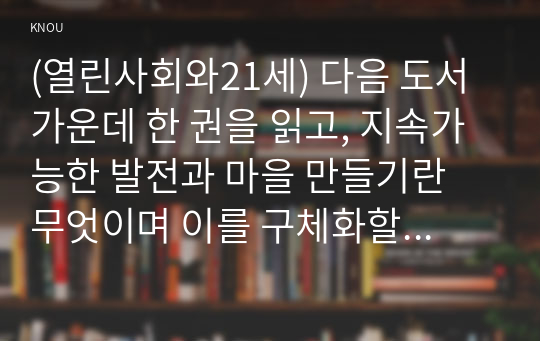 (열린사회와21세) 다음 도서 가운데 한 권을 읽고, 지속가능한 발전과 마을 만들기란 무엇이며 이를 구체화할 수 있는 방안