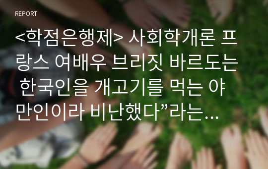 &lt;학점은행제&gt; 사회학개론 프랑스 여배우 브리짓 바르도는 한국인을 개고기를 먹는 야만인이라 비난했다”라는 기사에 대해 문화의 보편성과 다양성의 입장에서 정리하고 자신의 견해를 제시하여 보시오.