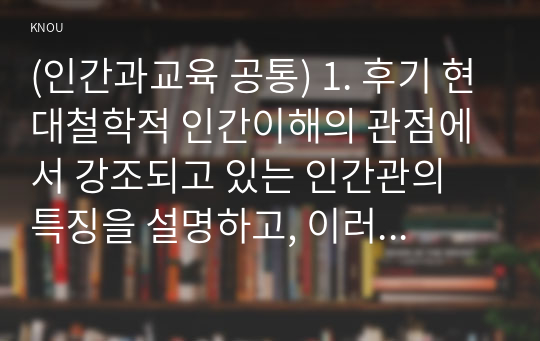 (인간과교육 공통) 1. 후기 현대철학적 인간이해의 관점에서 강조되고 있는 인간관의 특징을 설명하고, 이러한 관점에서 종래의 과학적 인간관을 비판적으로 고찰하시오.  2. 피아제(Piaget)의 인지발달단계이론에 대해 설명하고, 그 교육적 시사점을 논하시오.