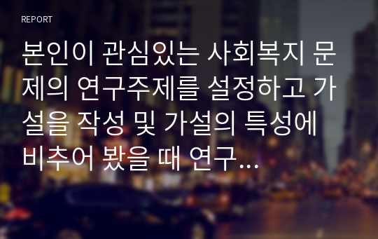 본인이 관심있는 사회복지 문제의 연구주제를 설정하고 가설을 작성 및 가설의 특성에 비추어 봤을 때 연구 중요성에 대하여 자신의 의견을 제시하시오