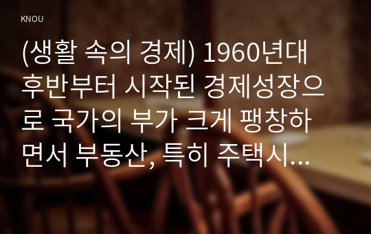 (생활 속의 경제) 1960년대 후반부터 시작된 경제성장으로 국가의 부가 크게 팽창하면서 부동산, 특히 주택시장 과열