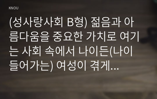 (성사랑사회 B형) 젊음과 아름다움을 중요한 가치로 여기는 사회 속에서 나이든(나이 들어가는) 여성이 겪게 되는 문제는 어떤 것이 있는지, 이러한 점을 극복하고 주체적인 삶을 살 수 있기 위해서는 어떤 준비가 필요할 지에 대해서 구체적인 사례를 들어가면서 서술하시오