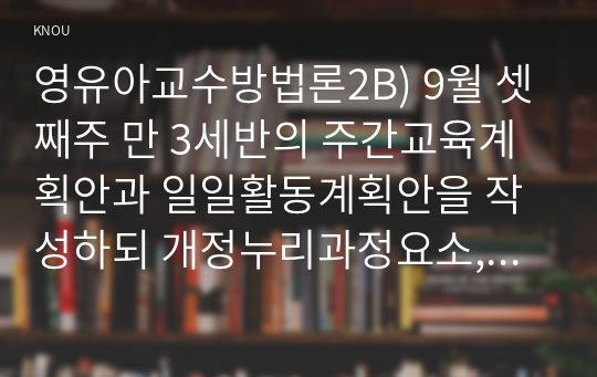 영유아교수방법론2B) 9월 셋째주 만 3세반의 주간교육계획안과 일일활동계획안을 작성하되 개정누리과정요소, 주제, 활동의 연계성등을 고려하여 작성하시오0K