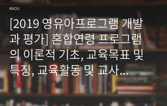 [2019 영유아프로그램 개발과 평가] 혼합연령 프로그램의 이론적 기초, 교육목표 및 특징, 교육활동 및 교사의 역할에 대해 설명하시오.