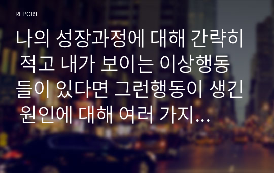 나의 성장과정에 대해 간략히 적고 내가 보이는 이상행동들이 있다면 그런행동이 생긴 원인에 대해 여러 가지 이론을 종합하여 설명하시오