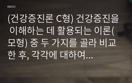 (건강증진론 C형) 건강증진을 이해하는 데 활용되는 이론(모형) 중 두 가지를 골라 비교한 후, 각각에 대하여 비판적 고찰해 보세요.