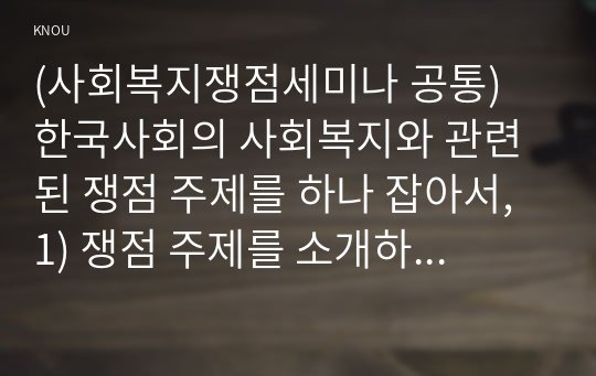 (사회복지쟁점세미나 공통) 한국사회의 사회복지와 관련된 쟁점 주제를 하나 잡아서, 1) 쟁점 주제를 소개하고, 2) 이 쟁점을 과제물의 주제로 삼은 동기, 이것이 사회복지의 쟁점인 이유, 쟁점의 내용, 쟁점의 분석 등을 적으시오. 3) 이 쟁점을 해결할 수 있는 방법과 이 쟁점이 한국의 사회복지에 주는 함의를 적으시오.