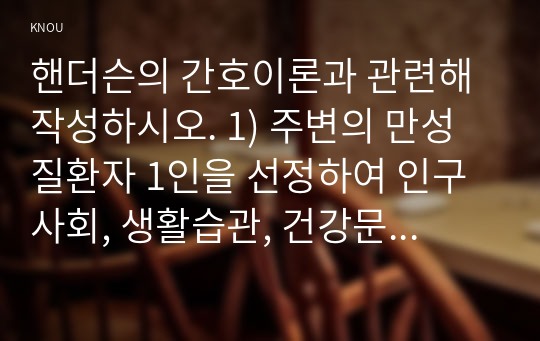 핸더슨의 간호이론과 관련해 작성하시오. 1) 주변의 만성질환자 1인을 선정하여 인구사회, 생활습관, 건강문제 특성을 기술하시오 2) 핸더슨의 14가지 기본간호행위를 적용하여 사정하시오 3) 사정내용을 중심으로 간호계획을 작성하시오 4) 이론적용에 따른 결론을 제시하시오