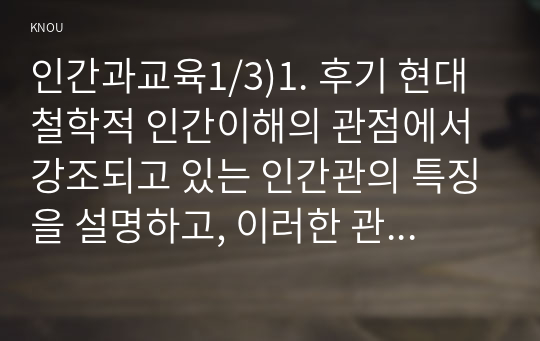 인간과교육1/3)1. 후기 현대철학적 인간이해의 관점에서 강조되고 있는 인간관의 특징을 설명하고, 이러한 관점에서 종래의 과학적 인간관을 비판적으로 고찰하시오. 2. 피아제(Piaget)의 인지발달단계이론에 대해 설명하고, 그 교육적 시사점을 논하시오.