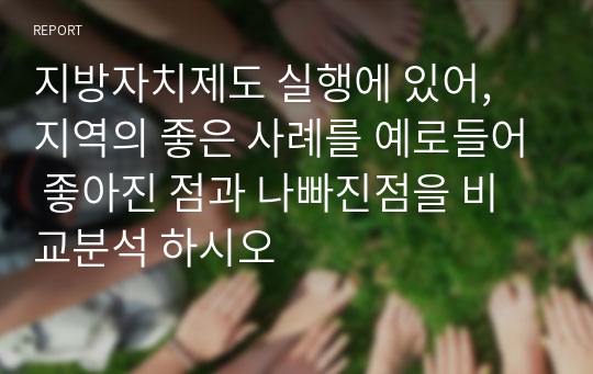 지방자치제도 실행에 있어, 지역의 좋은 사례를 예로들어 좋아진 점과 나빠진점을 비교분석 하시오